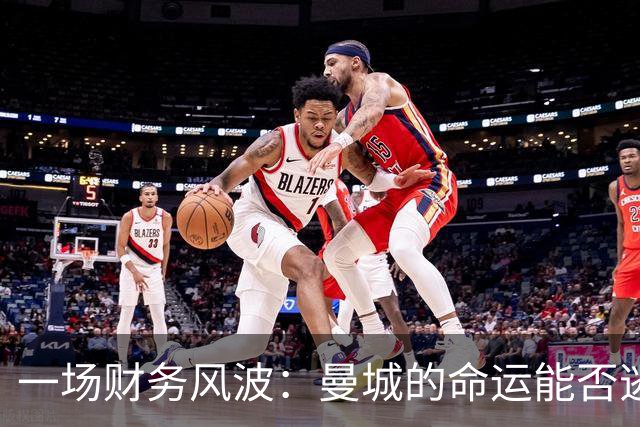 一场财务风波：曼城的命运能否逃过审判？