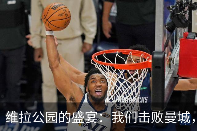 维拉公园的盛宴：我们击败曼城，球迷能量爆棚！
